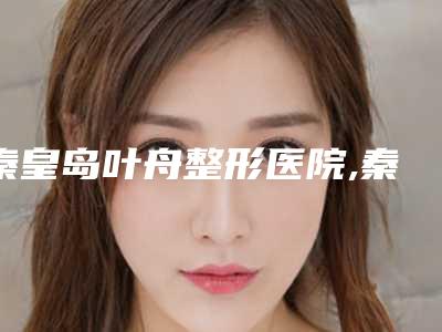 秦皇岛叶舟整形医院,秦皇岛和生医疗美容门诊部各方技术和审美在线PK