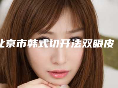 北京市韩式切开法双眼皮整形医院的价格(中国医学科学院整形外科医院平安医院口碑价格一览)