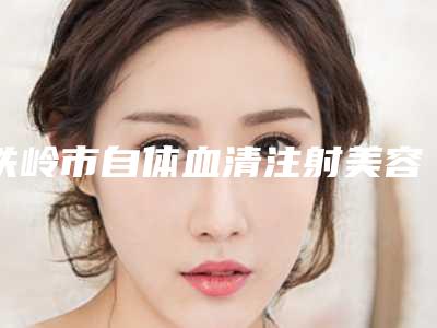 铁岭市自体血清注射美容prp手术医院-铁岭刘秀凤医疗美容诊所明白人说价格实惠