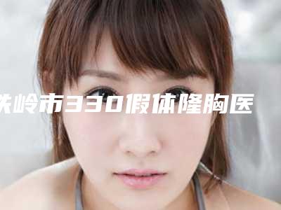 铁岭市330假体隆胸医生在榜清单前十效果盘点-王博整形医生高人气医生_点击查看