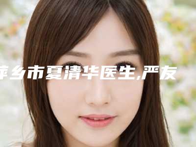 萍乡市夏清华医生,严友才医生那个好-严友才医师口碑反馈持续更新