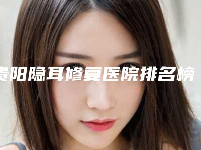 贵阳隐耳修复医院排名榜单新鲜出炉(贵阳隐耳修复医院排名榜单新鲜出炉了吗)