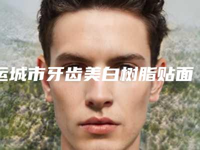 运城市牙齿美白树脂贴面医生上榜名单前十名单正式公布-运城市牙齿美白树脂贴面口腔医生